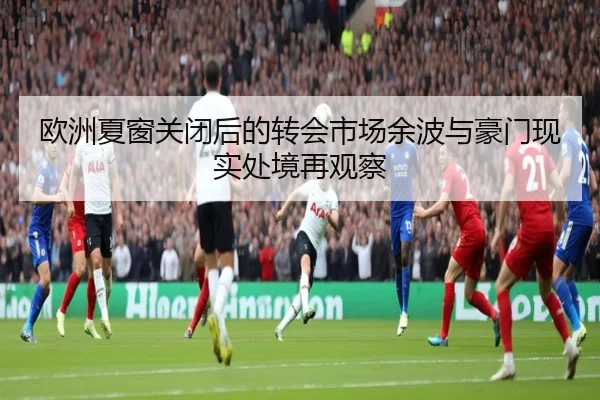 欧洲夏窗关闭后的转会市场余波与豪门现实处境再观察