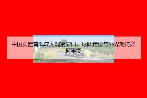 中国女篮首战成为观察窗口，球队定位与外界期待如何平衡
